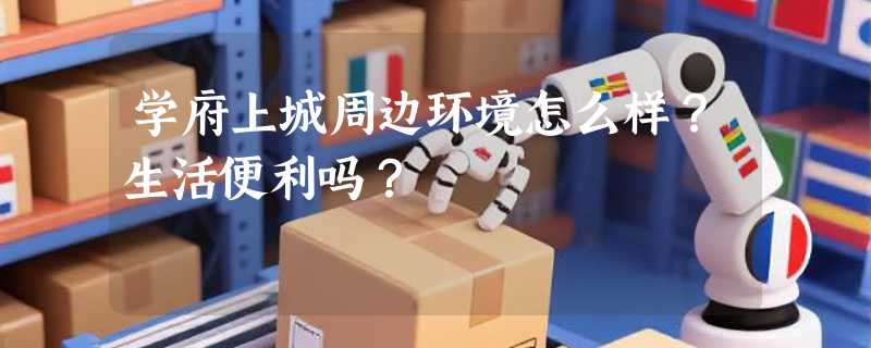 学府上城周边环境怎么样？生活便利吗？