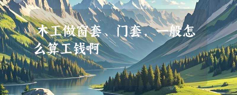 木工做窗套、门套，一般怎么算工钱啊