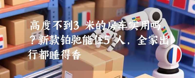 高度不到3米的房车实用吗？新款铂驰能住5人，全家出行都睡得香