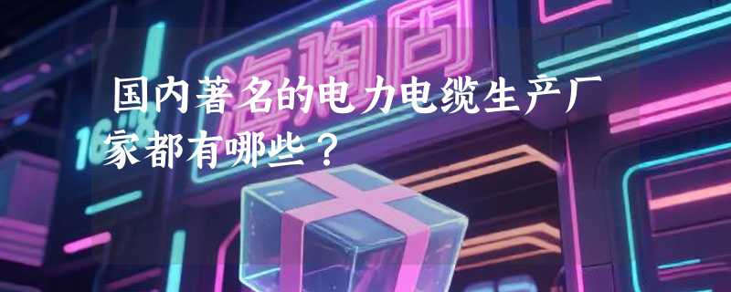 国内著名的电力电缆生产厂家都有哪些？