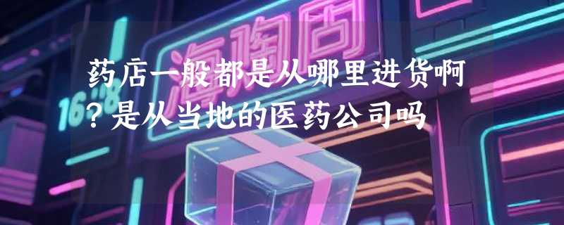 药店一般都是从哪里进货啊？是从当地的医药公司吗