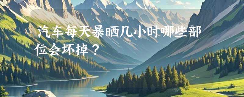 汽车每天暴晒几小时哪些部位会坏掉？