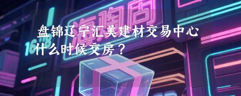 盘锦辽宁汇美建材交易中心什么时候交房？