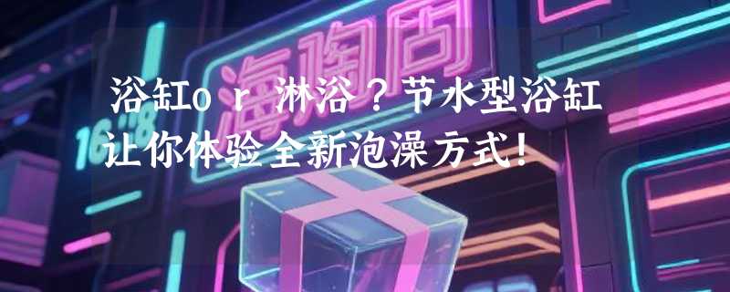 浴缸or淋浴？节水型浴缸让你体验全新泡澡方式！