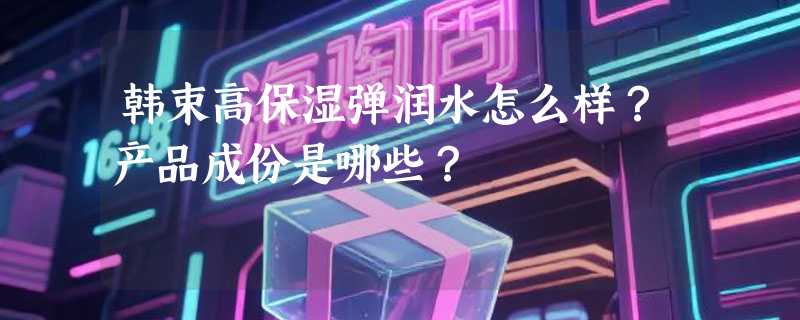 韩束高保湿弹润水怎么样？产品成份是哪些？