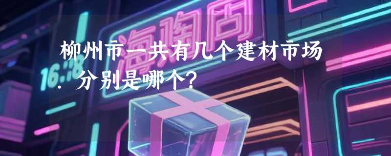 柳州市一共有几个建材市场.分别是哪个?