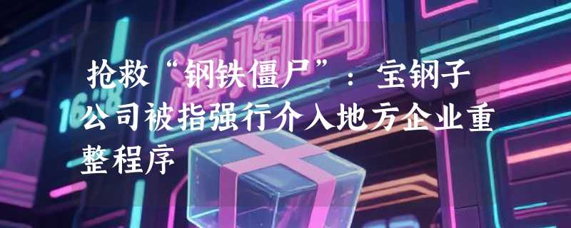 抢救“钢铁僵尸”：宝钢子公司被指强行介入地方企业重整程序
