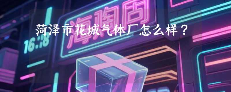 菏泽市花城气体厂怎么样？