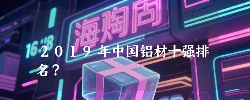 2019年中国铝材十强排名？