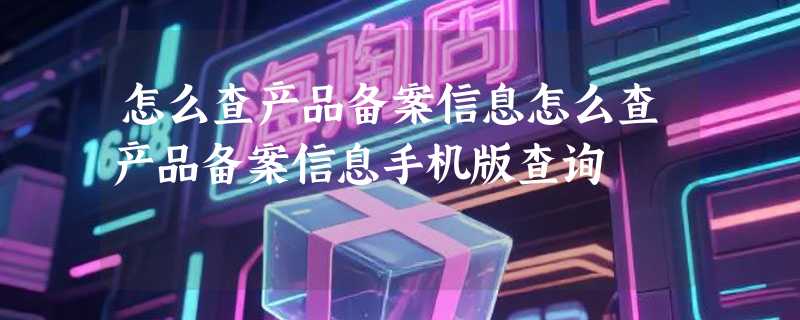 怎么查产品备案信息怎么查产品备案信息手机版查询