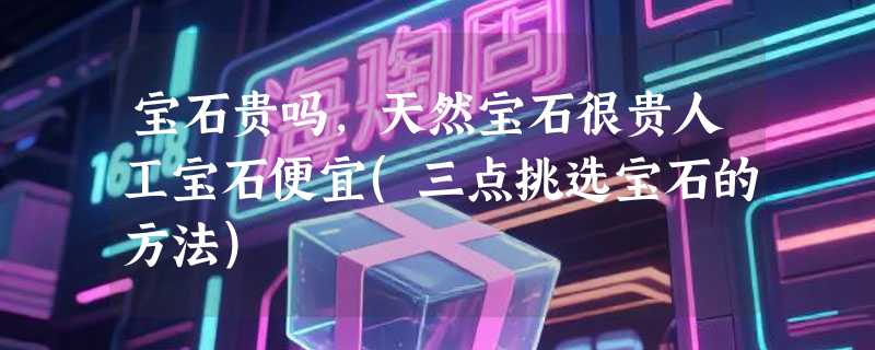 宝石贵吗，天然宝石很贵人工宝石便宜(三点挑选宝石的方法)