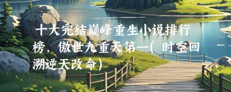 十大完结巅峰重生小说排行榜，傲世九重天第一(时空回溯逆天改命)