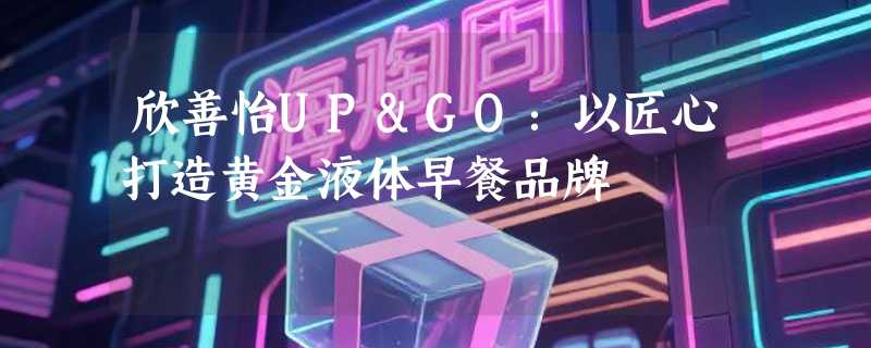 欣善怡UP&GO：以匠心打造黄金液体早餐品牌