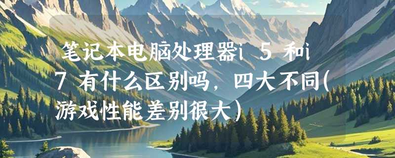 笔记本电脑处理器i5和i7有什么区别吗，四大不同(游戏性能差别很大)