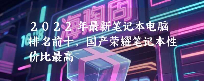 2022年最新笔记本电脑排名前十，国产荣耀笔记本性价比最高