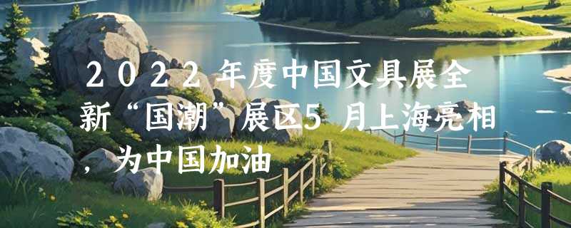 2022年度中国文具展全新“国潮”展区5月上海亮相，为中国加油