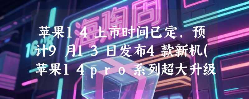 苹果14上市时间已定，预计9月13日发布4款新机(苹果14pro系列超大升级)