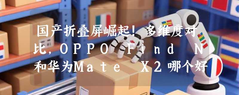 国产折叠屏崛起！多维度对比，OPPO Find N和华为Mate X2哪个好
