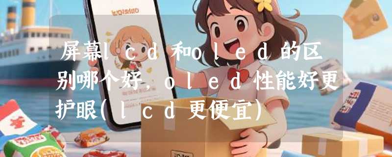 屏幕lcd和oled的区别哪个好，oled性能好更护眼(lcd更便宜)
