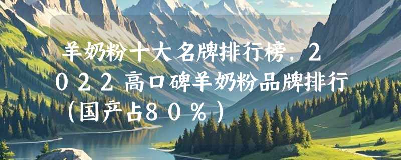 羊奶粉十大名牌排行榜，2022高口碑羊奶粉品牌排行（国产占80%）