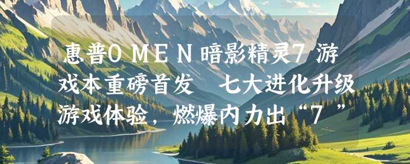 惠普OMEN暗影精灵7游戏本重磅首发 七大进化升级游戏体验，燃爆内力出“7”制胜