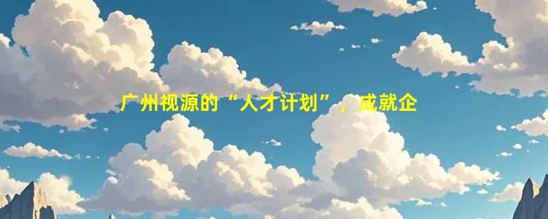 广州视源的“人才计划”，成就企业快速发展利器