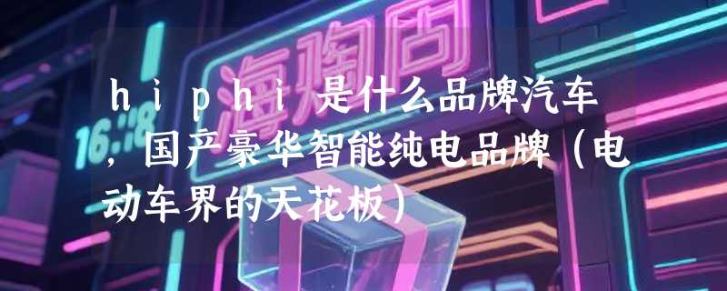 hiphi是什么品牌汽车，国产豪华智能纯电品牌（电动车界的天花板）