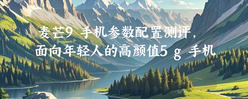 麦芒9手机参数配置测评，面向年轻人的高颜值5g手机