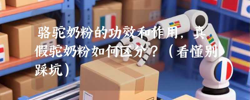 骆驼奶粉的功效和作用，真假驼奶粉如何区分？（看懂别踩坑）