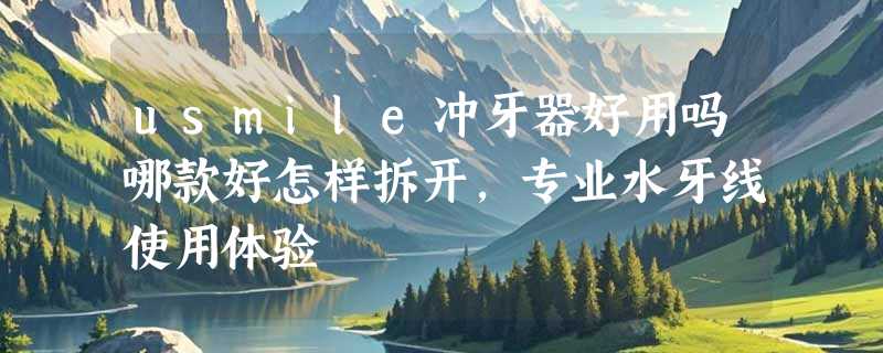 usmile冲牙器好用吗哪款好怎样拆开，专业水牙线使用体验