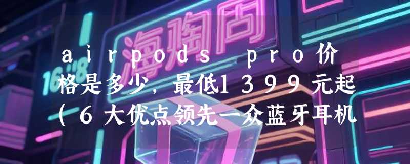 airpods pro价格是多少，最低1399元起(6大优点领先一众蓝牙耳机)