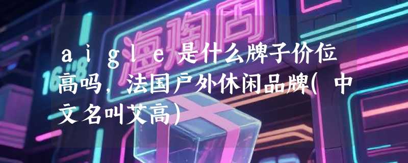 aigle是什么牌子价位高吗，法国户外休闲品牌(中文名叫艾高)