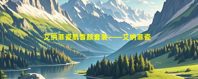 艾纳菲瓷肌皙颜套装——艾纳菲瓷肌澄净水成分表分析、功效说明