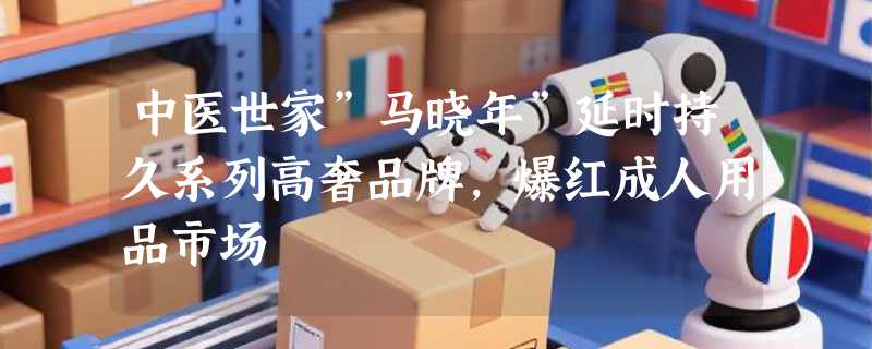 中医世家”马晓年”延时持久系列高奢品牌，爆红成人用品市场