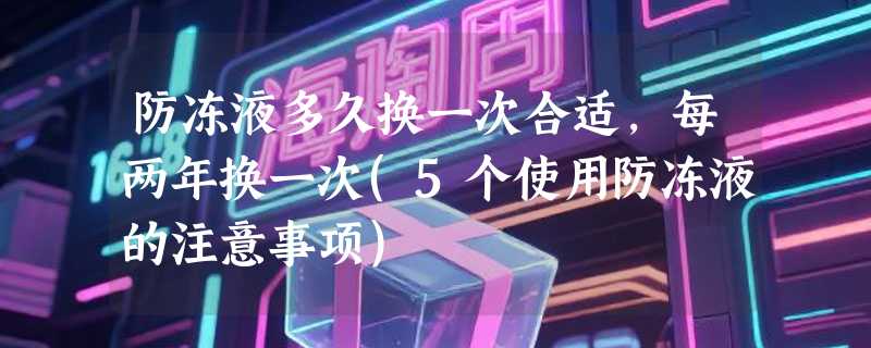 防冻液多久换一次合适，每两年换一次(5个使用防冻液的注意事项)