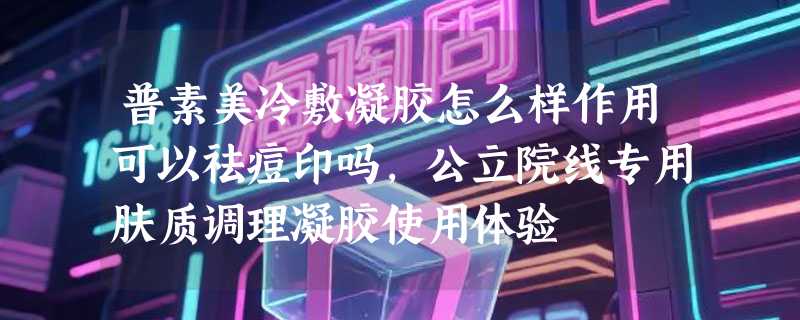 普素美冷敷凝胶怎么样作用可以祛痘印吗，公立院线专用肤质调理凝胶使用体验