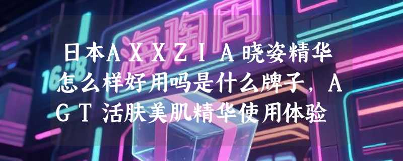 日本AXXZIA晓姿精华怎么样好用吗是什么牌子，AGT活肤美肌精华使用体验