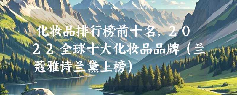 化妆品排行榜前十名，2022全球十大化妆品品牌（兰蔻雅诗兰黛上榜）