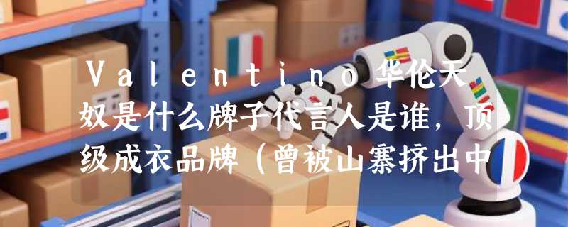 Valentino华伦天奴是什么牌子代言人是谁，顶级成衣品牌（曾被山寨挤出中国）