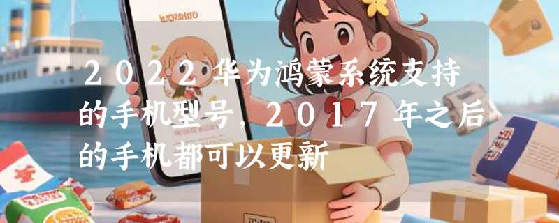 2022华为鸿蒙系统支持的手机型号，2017年之后的手机都可以更新