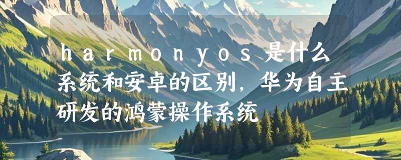 harmonyos是什么系统和安卓的区别，华为自主研发的鸿蒙操作系统