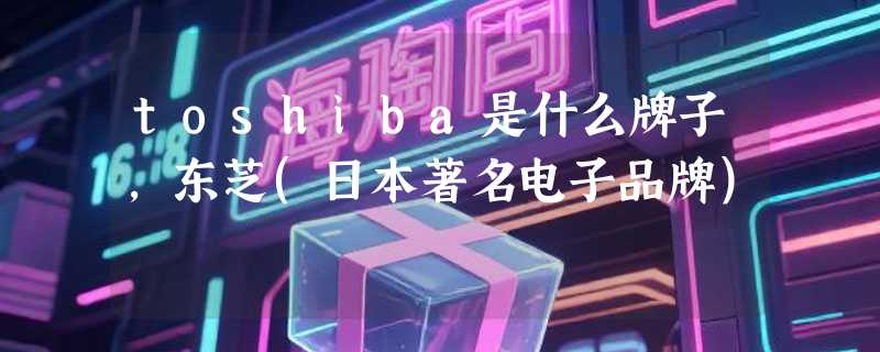 toshiba是什么牌子，东芝(日本著名电子品牌)