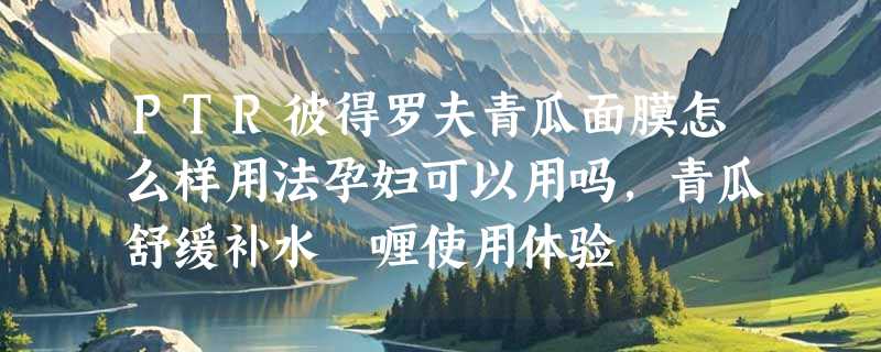 PTR彼得罗夫青瓜面膜怎么样用法孕妇可以用吗，青瓜舒缓补水啫喱使用体验