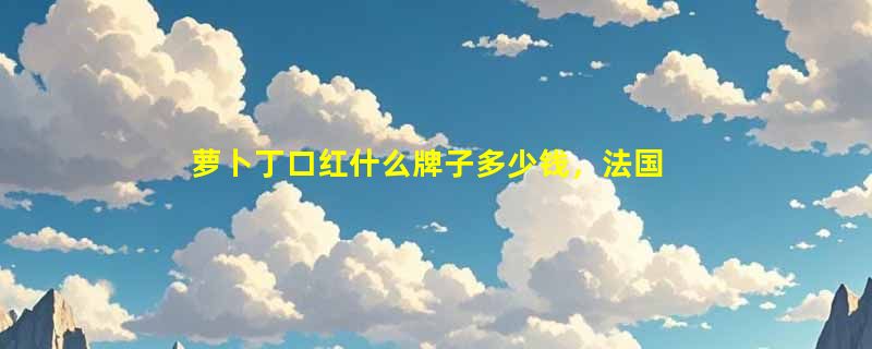萝卜丁口红什么牌子多少钱，法国奢侈品牌cl(外形似萝卜而得名)