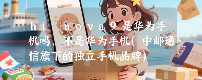hi nova9是华为手机吗，不是华为手机(中邮通信旗下的独立手机品牌)