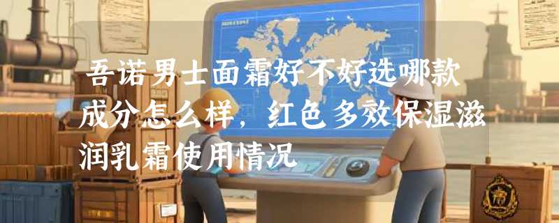 吾诺男士面霜好不好选哪款成分怎么样，红色多效保湿滋润乳霜使用情况