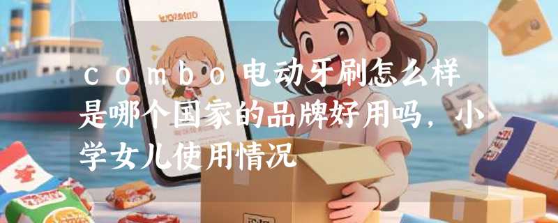 combo电动牙刷怎么样是哪个国家的品牌好用吗，小学女儿使用情况