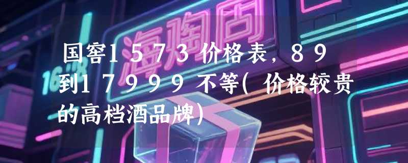 国窖1573价格表，89到17999不等(价格较贵的高档酒品牌)