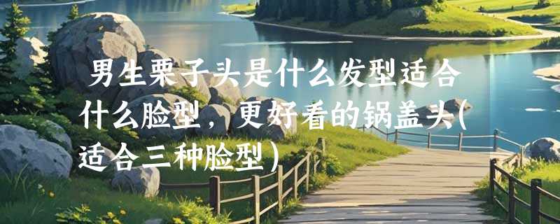 男生栗子头是什么发型适合什么脸型，更好看的锅盖头(适合三种脸型)