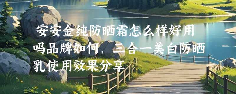 安安金纯防晒霜怎么样好用吗品牌如何，三合一美白防晒乳使用效果分享
